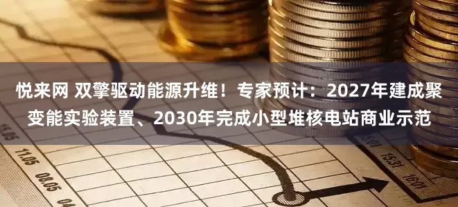 悦来网 双擎驱动能源升维！专家预计：2027年建成聚变能实验装置、2030年完成小型堆核电站商业示范