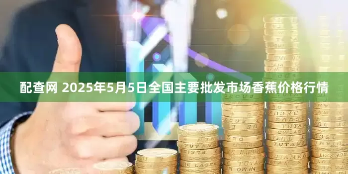 配查网 2025年5月5日全国主要批发市场香蕉价格行情