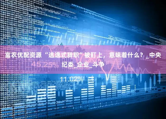 富农优配资源 “逃逸式辞职”被盯上，意味着什么？_中央纪委_企业_斗争