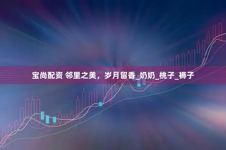 宝尚配资 邻里之美，岁月留香_奶奶_桃子_褥子
