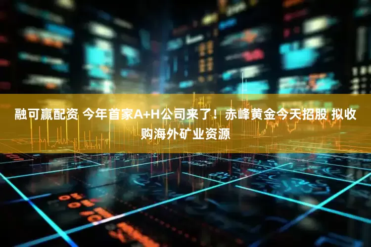 融可赢配资 今年首家A+H公司来了！赤峰黄金今天招股 拟收购海外矿业资源