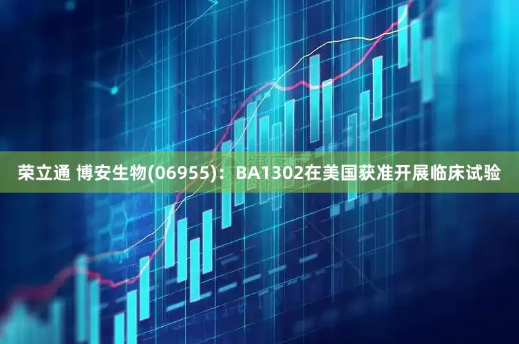 荣立通 博安生物(06955)：BA1302在美国获准开展临床试验