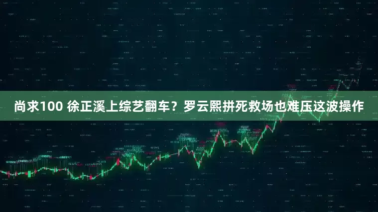 尚求100 徐正溪上综艺翻车？罗云熙拼死救场也难压这波操作