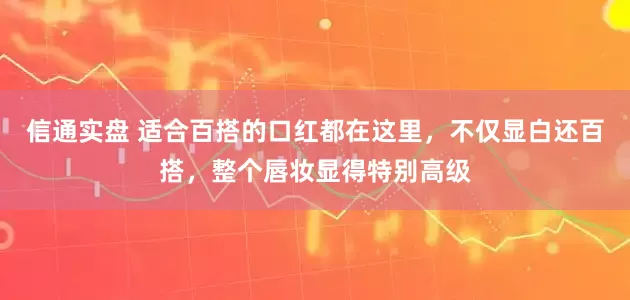 信通实盘 适合百搭的口红都在这里，不仅显白还百搭，整个唇妆显得特别高级