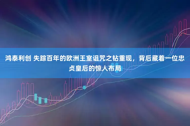 鸿泰利创 失踪百年的欧洲王室诅咒之钻重现，背后藏着一位忠贞皇后的惊人布局