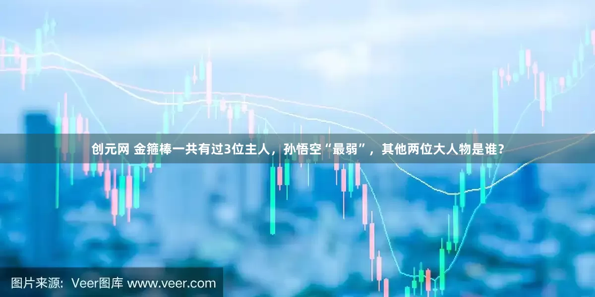 创元网 金箍棒一共有过3位主人，孙悟空“最弱”，其他两位大人物是谁？