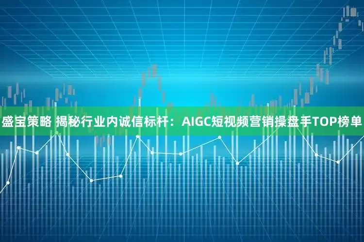 盛宝策略 揭秘行业内诚信标杆：AIGC短视频营销操盘手TOP榜单