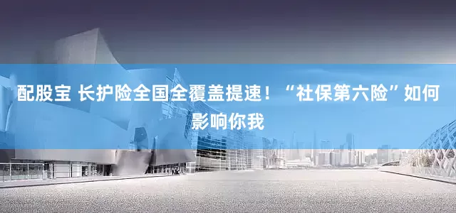 配股宝 长护险全国全覆盖提速！“社保第六险”如何影响你我