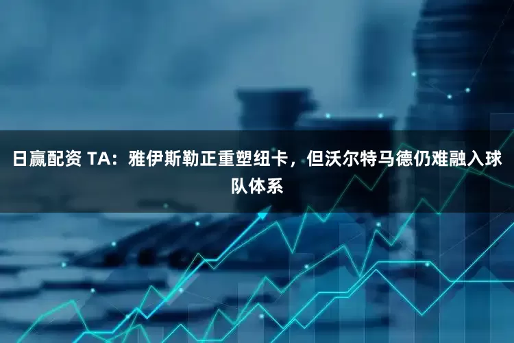 日赢配资 TA：雅伊斯勒正重塑纽卡，但沃尔特马德仍难融入球队体系